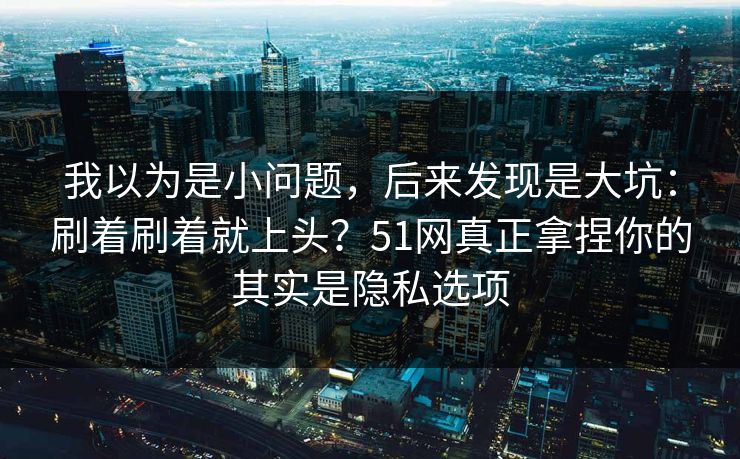 我以为是小问题，后来发现是大坑：刷着刷着就上头？51网真正拿捏你的其实是隐私选项