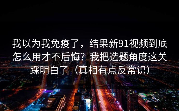 我以为我免疫了,结果新91视频到底怎么用才不后悔?我把选题角度这关踩明白了(真相有点反常识) 第1张 我以为我免疫了,结果新91视频到底怎么用才不后悔?我把选题角度这关踩明白了(真相有点反常识) 第1张