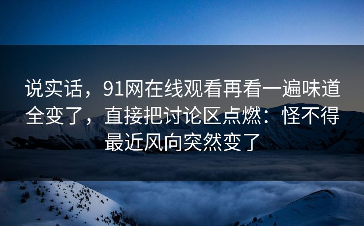 说实话,91网在线观看再看一遍味道全变了,直接把讨论区点燃:怪不得最近风向突然变了 说实话,91网在线观看再看一遍味道全变了,直接把讨论区点燃:怪不得最近风向突然变了