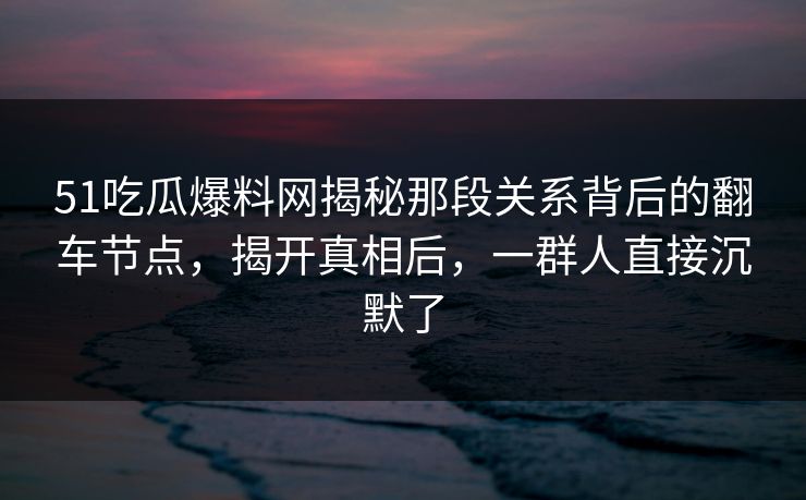 51吃瓜爆料网揭秘那段关系背后的翻车节点，揭开真相后，一群人直接沉默了  第1张